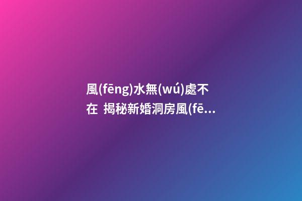 風(fēng)水無(wú)處不在  揭秘新婚洞房風(fēng)水禁忌